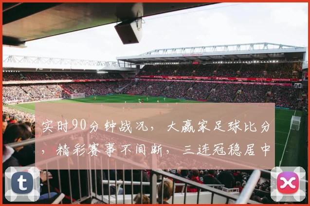 实时90分钟战况，大赢家足球比分，精彩赛事不间断，三连冠稳居中