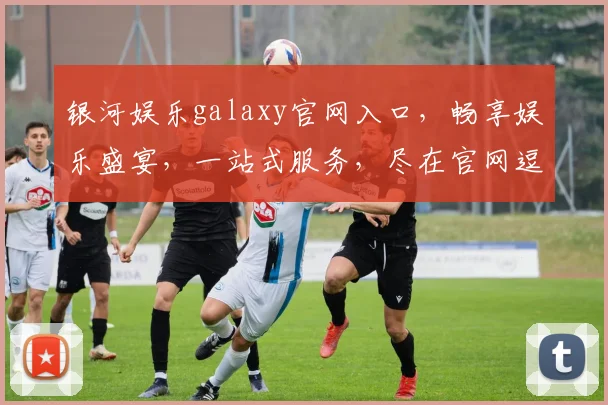 银河娱乐galaxy官网入口，畅享娱乐盛宴，一站式服务，尽在官网逗逗逗