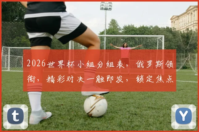 2026世界杯小组分组表，俄罗斯领衔，精彩对决一触即发，锁定焦点