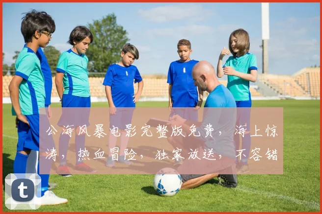 公海风暴电影完整版免费，海上惊涛，热血冒险，独家放送，不容错过，3D视觉盛宴，等你来享